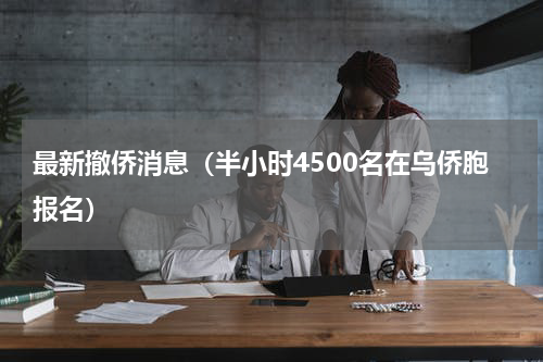 最新撤侨消息（半小时4500名在乌侨胞报名）