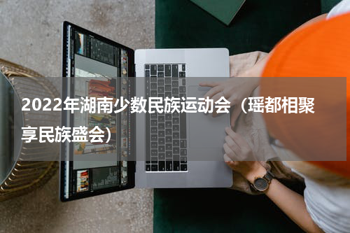 2022年湖南少数民族运动会（瑶都相聚享民族盛会）