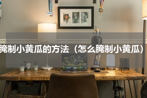 腌制小黄瓜的方法（怎么腌制小黄瓜）