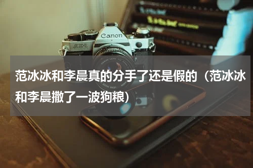 范冰冰和李晨真的分手了还是假的（范冰冰和李晨撒了一波狗粮）