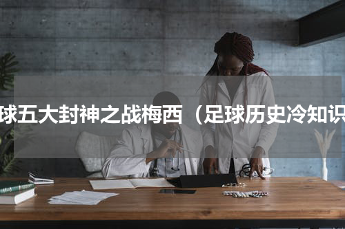 足球五大封神之战梅西（足球历史冷知识）