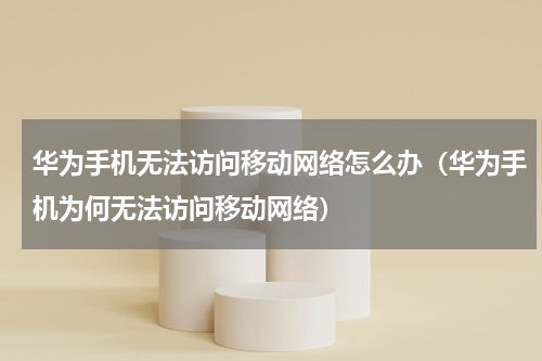 华为手机无法访问移动网络怎么办（华为手机为何无法访问移动网络）