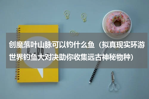 创魔落叶山脉可以钓什么鱼（拟真现实环游世界钓鱼大对决助你收集远古神秘物种）