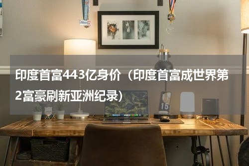 印度首富443亿身价（印度首富成世界第2富豪刷新亚洲纪录）