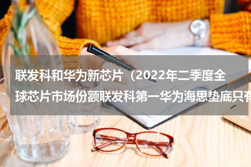联发科和华为新芯片（2022年二季度全球芯片市场份额联发科第一华为海思垫底只有0.4）