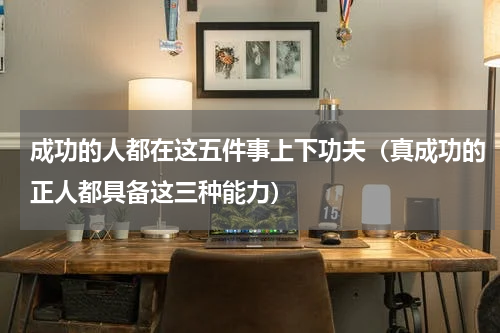 成功的人都在这五件事上下功夫（真成功的正人都具备这三种能力）