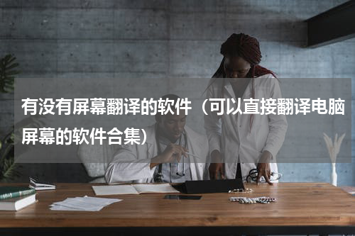 有没有屏幕翻译的软件（可以直接翻译电脑屏幕的软件合集）