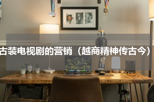 古装电视剧的营销（越商精神传古今）