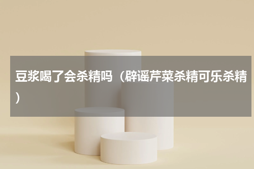 豆浆喝了会杀精吗（辟谣芹菜杀精可乐杀精）