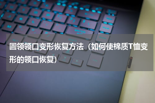 圆领领口变形恢复方法（如何使棉质T恤变形的领口恢复）