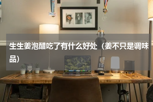 生生姜泡醋吃了有什么好处（姜不只是调味品）