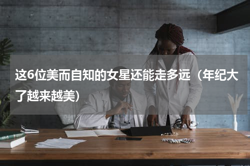 这6位美而自知的女星还能走多远（年纪大了越来越美）