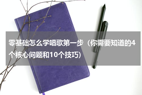 零基础怎么学唱歌第一步（你需要知道的4个核心问题和10个技巧）