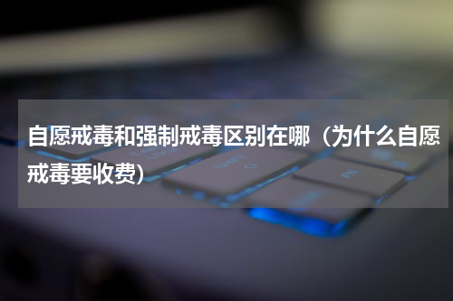 自愿戒毒和强制戒毒区别在哪（为什么自愿戒毒要收费）