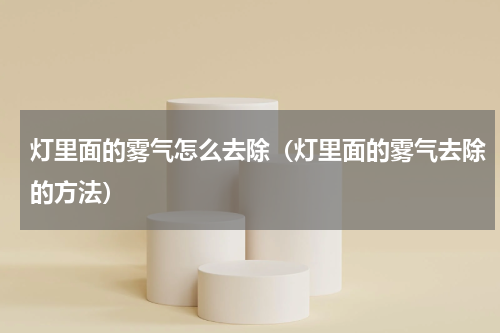 灯里面的雾气怎么去除（灯里面的雾气去除的方法）