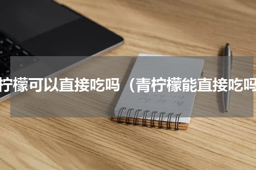 青柠檬可以直接吃吗（青柠檬能直接吃吗）