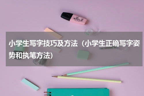 小学生写字技巧及方法（小学生正确写字姿势和执笔方法）