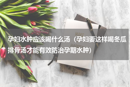 孕妇水肿应该喝什么汤（孕妇要这样喝冬瓜排骨汤才能有效防治孕期水肿）