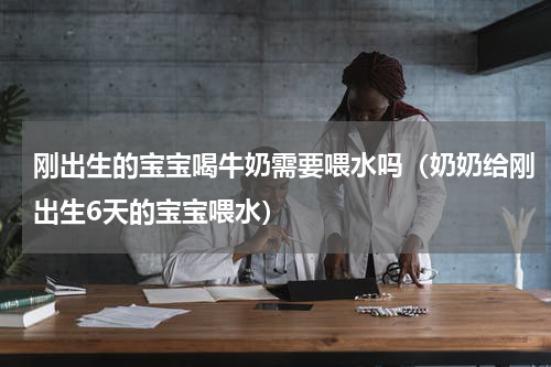 刚出生的宝宝喝牛奶需要喂水吗（奶奶给刚出生6天的宝宝喂水）