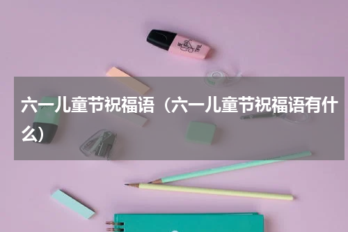 六一儿童节祝福语（六一儿童节祝福语有什么）