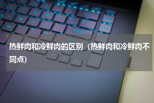 热鲜肉和冷鲜肉的区别（热鲜肉和冷鲜肉不同点）
