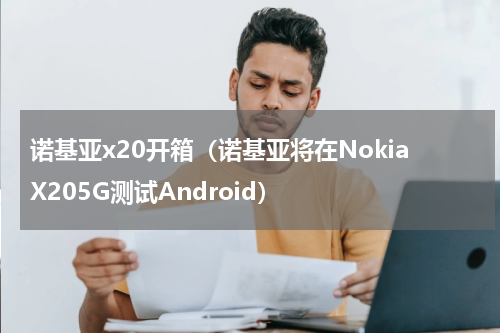 诺基亚x20开箱（诺基亚将在NokiaX205G测试Android）