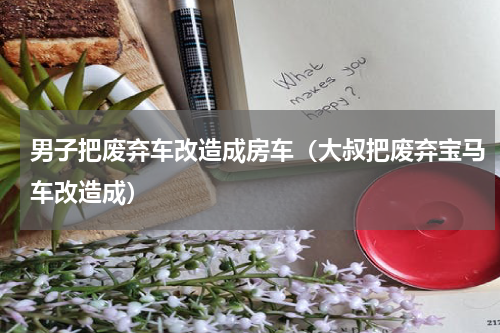 男子把废弃车改造成房车（大叔把废弃宝马车改造成）