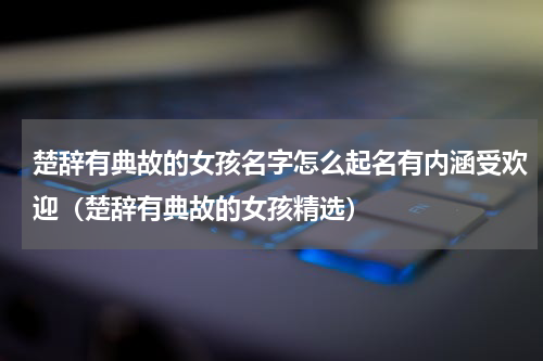 楚辞有典故的女孩名字怎么起名有内涵受欢迎（楚辞有典故的女孩精选）