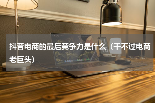 抖音电商的最后竞争力是什么（干不过电商老巨头）