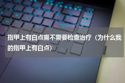 指甲上有白点需不需要检查治疗（为什么我的指甲上有白点）