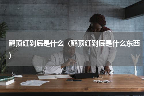 鹤顶红到底是什么（鹤顶红到底是什么东西）