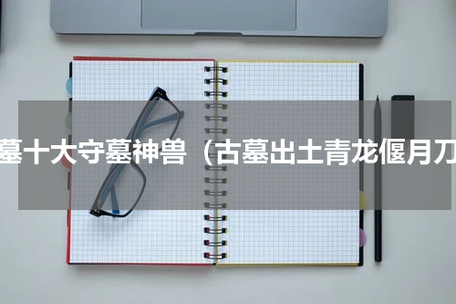 古墓十大守墓神兽（古墓出土青龙偃月刀）