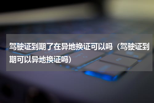 驾驶证到期了在异地换证可以吗（驾驶证到期可以异地换证吗）