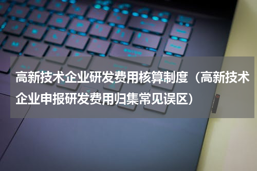 高新技术企业研发费用核算制度（高新技术企业申报研发费用归集常见误区）