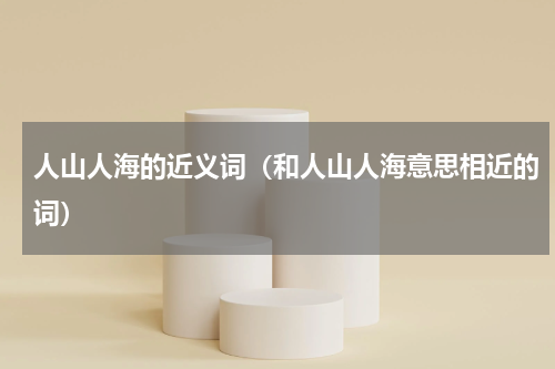 人山人海的近义词（和人山人海意思相近的词）