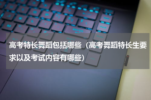 高考特长舞蹈包括哪些（高考舞蹈特长生要求以及考试内容有哪些）