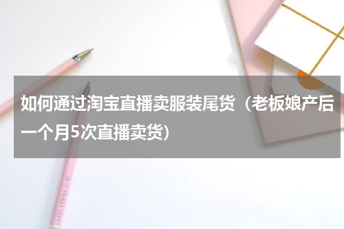 如何通过淘宝直播卖服装尾货（老板娘产后一个月5次直播卖货）
