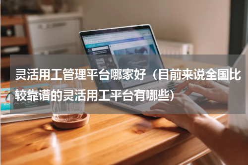 灵活用工管理平台哪家好（目前来说全国比较靠谱的灵活用工平台有哪些）