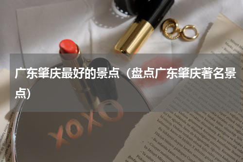 广东肇庆最好的景点（盘点广东肇庆著名景点）