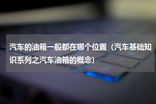 汽车的油箱一般都在哪个位置（汽车基础知识系列之汽车油箱的概念）