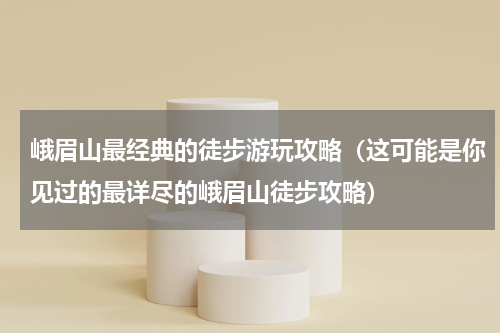 峨眉山最经典的徒步游玩攻略（这可能是你见过的最详尽的峨眉山徒步攻略）