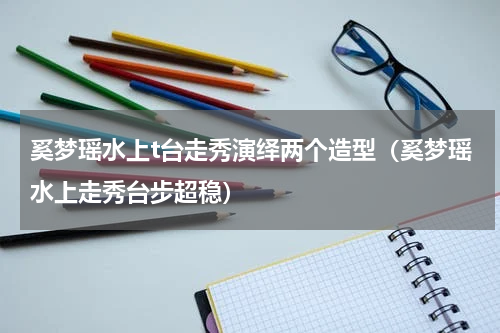 奚梦瑶水上t台走秀演绎两个造型（奚梦瑶水上走秀台步超稳）