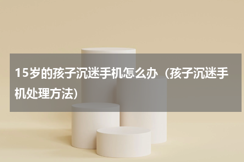 15岁的孩子沉迷手机怎么办（孩子沉迷手机处理方法）