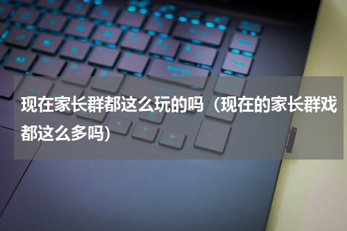 现在家长群都这么玩的吗（现在的家长群戏都这么多吗）