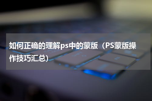 如何正确的理解ps中的蒙版（PS蒙版操作技巧汇总）