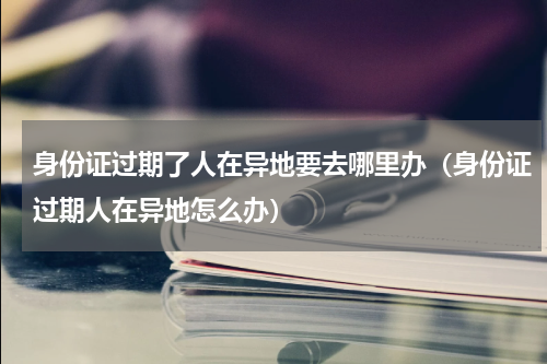 身份证过期了人在异地要去哪里办（身份证过期人在异地怎么办）