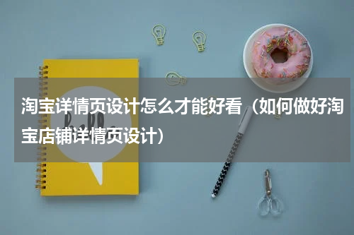 淘宝详情页设计怎么才能好看（如何做好淘宝店铺详情页设计）