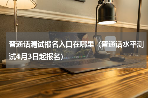 普通话测试报名入口在哪里（普通话水平测试4月3日起报名）