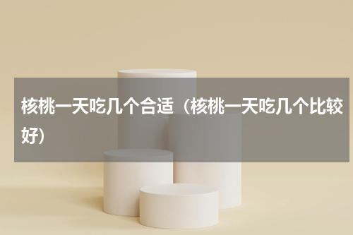 核桃一天吃几个合适（核桃一天吃几个比较好）