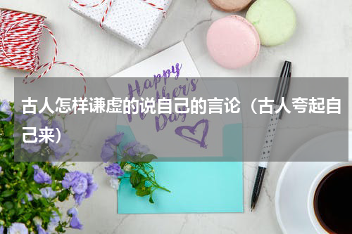 古人怎样谦虚的说自己的言论（古人夸起自己来）